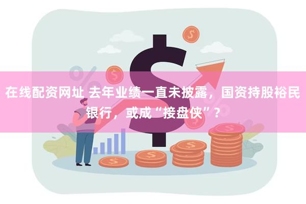 在线配资网址 去年业绩一直未披露，国资持股裕民银行，或成“接盘侠”？