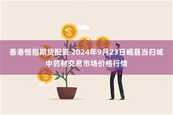 香港恒指期货配资 2024年9月23日岷县当归城中药材交易市场价格行情