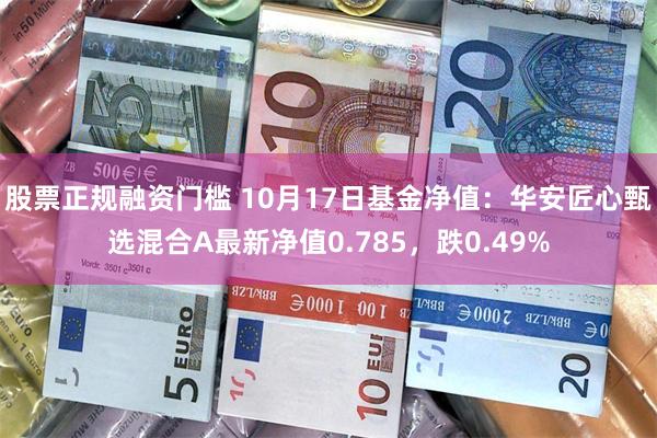 股票正规融资门槛 10月17日基金净值：华安匠心甄选混合A最新净值0.785，跌0.49%