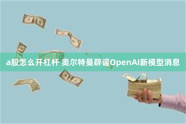 a股怎么开杠杆 奥尔特曼辟谣OpenAI新模型消息