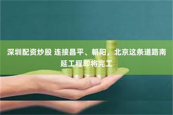 深圳配资炒股 连接昌平、朝阳，北京这条道路南延工程即将完工