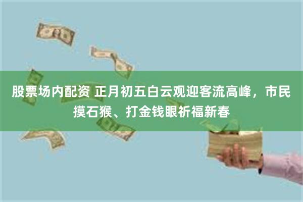 股票场内配资 正月初五白云观迎客流高峰，市民摸石猴、打金钱眼祈福新春